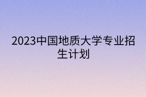 2023中国地质大学专业招生计划