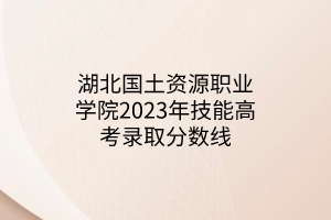 湖北国土资源职业学院2023年技能高考录取分数线