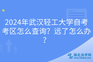 2024年武汉轻工大学自考考区怎么查询？远了怎么办？