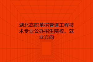 湖北高职单招管道工程技术专业公办招生院校、就业方向