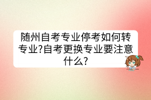 随州自考专业停考如何转专业?自考更换专业要注意什么?