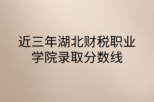 近三年湖北财税职业学院录取分数线