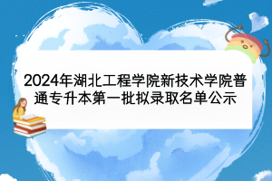 2024年湖北工程学院新技术学院普通专升本第一批拟录取名单公示