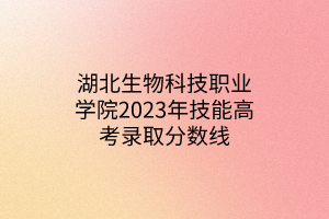 湖北生物科技职业学院2023年技能高考录取分数线