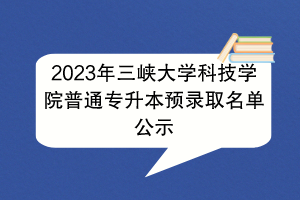 2023年三峡大学科技学院普通专升本预录取名单公示