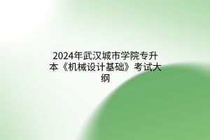 2024年武汉城市学院专升本《机械设计基础》考试大纲