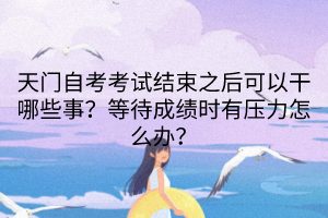 天门自考考试结束之后可以干哪些事？等待成绩时有压力怎么办？