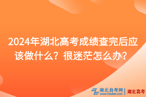 2024年湖北高考成绩查完后应该做什么？很迷茫怎么办？