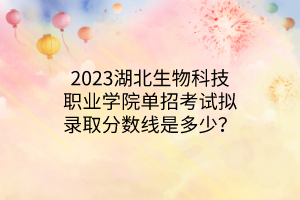 2023湖北生物科技职业学院单招考试拟录取分数线是多少？