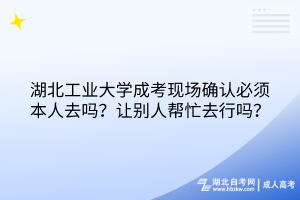 湖北工业大学成考现场确认必须本人去吗？让别人帮忙去行吗？