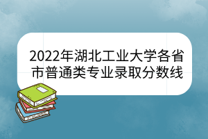 2022年湖北工业大学各省市普通类专业录取分数线