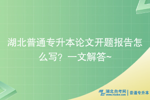 湖北普通专升本论文开题报告怎么写？一文解答~