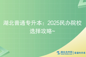 湖北普通专升本：2025民办院校选择攻略~