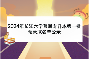 2024年长江大学普通专升本第一批预录取名单公示