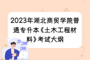 2023年湖北商贸学院普通专升本《土木工程材料》考试大纲