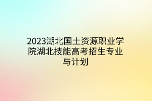 2023湖北国土资源职业学院湖北技能高考招生专业与计划