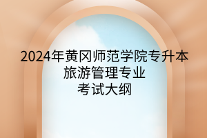 2024年黄冈师范学院专升本旅游管理专业《旅游管理专业综合》考试大纲