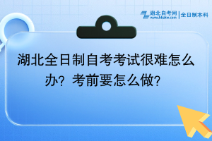 湖北全日制自考考试很难怎么办？考前要怎么做？