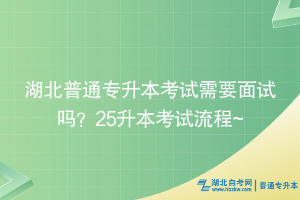 湖北普通专升本考试需要面试吗？25升本考试流程~