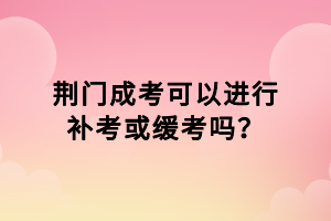 荆门成考可以进行补考或缓考吗？