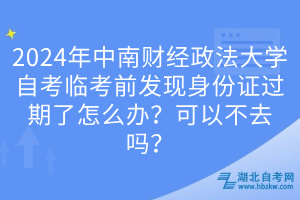 2024年中南财经政法大学自考临考前发现身份证过期了怎么办？可以不去吗？