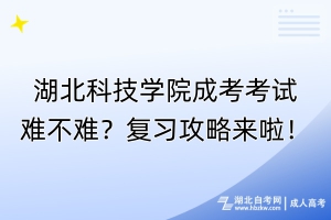 湖北科技学院成考考试难不难？复习攻略来啦！