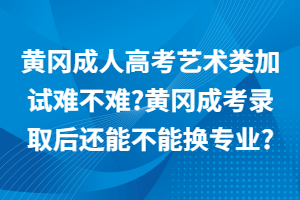 黄冈成人高考艺术类加试难不难?黄冈成考录取后还能不能换专业?