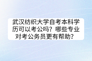 武汉纺织大学自考本科学历可以考公吗？哪些专业对考公务员更有帮助？