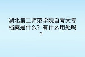 湖北第二师范学院自考大专档案是什么？有什么用处吗？