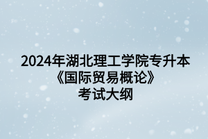 2024年湖北理工学院专升本国际经济与贸易专业《国际贸易概论》考试大纲