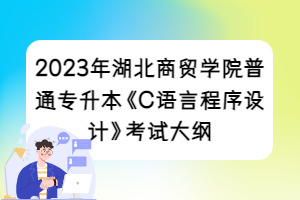 2023年湖北商贸学院普通专升本《C语言程序设计》考试大纲