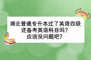 湖北普通专升本过了英语四级还备考英语科目吗？应该没问题吧？