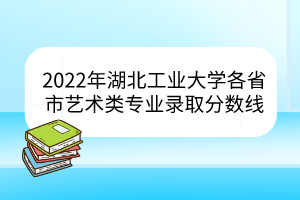 2022年湖北工业大学各省市艺术类专业录取分数线