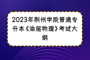 2023年荆州学院普通专升本《油层物理》考试大纲