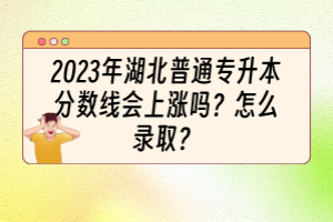 2023年湖北普通专升本分数线会上涨吗？怎么录取？