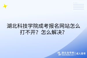 湖北科技学院成考报名网站怎么打不开？怎么解决？