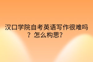 汉口学院自考英语写作很难吗？怎么构思？