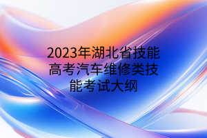 2023年湖北省技能高考汽车维修类技能考试大纲