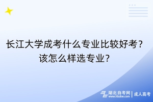 长江大学成考什么专业比较好考？该怎么样选专业？