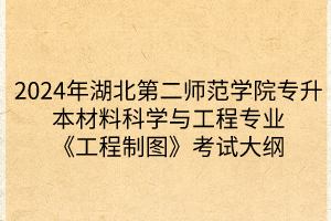 2024年湖北第二师范学院专升本​材料科学与工程专业《工程制图》考试大纲