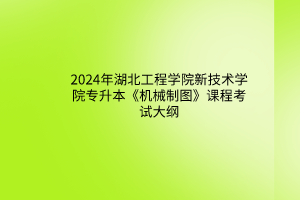 2024年湖北工程学院新技术学院专升本《机械制图》课程考试大纲