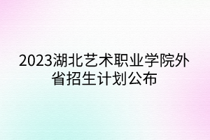 2023湖北艺术职业学院外省招生计划公布