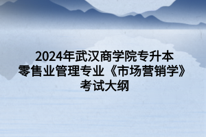 2024年武汉商学院专升本零售业管理专业《市场营销学》考试大纲