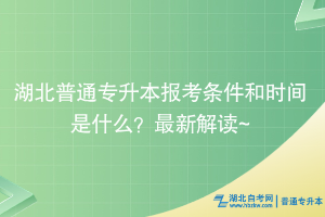 湖北普通专升本报考条件和时间是什么？最新解读~