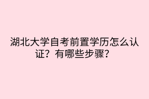 湖北大学自考前置学历怎么认证？有哪些步骤？