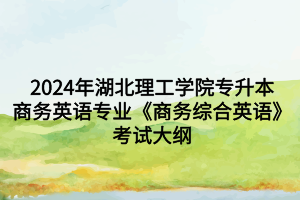 2024年湖北理工学院专升本商务英语专业《商务综合英语》考试大纲