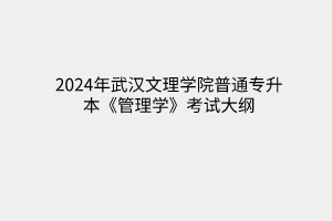 2024年武汉文理学院普通专升本《管理学》考试大纲