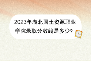 2023年湖北国土资源职业学院录取分数线是多少？