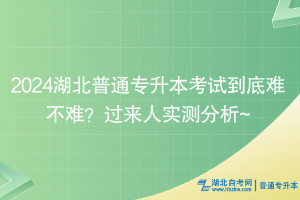 2024湖北普通专升本考试到底难不难？过来人实测分析~