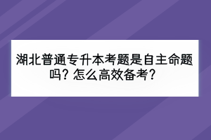 湖北普通专升本考题是自主命题吗？怎么高效备考？